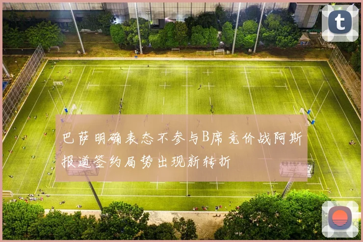 巴萨明确表态不参与B席竞价战阿斯报道签约局势出现新转折