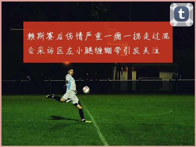 赖斯赛后伤情严重一瘸一拐走过混合采访区左小腿缠绷带引发关注