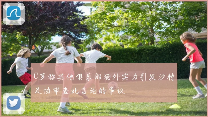 C罗称其他俱乐部场外实力引发沙特足协审查此言论的争议