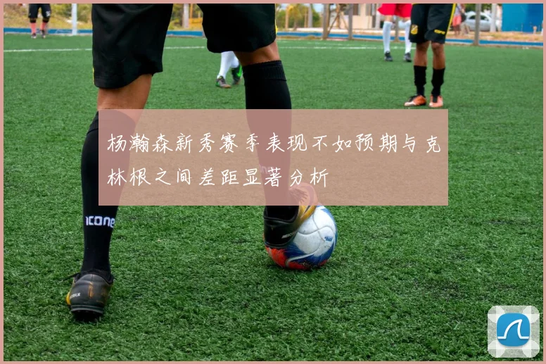 杨瀚森新秀赛季表现不如预期与克林根之间差距显著分析