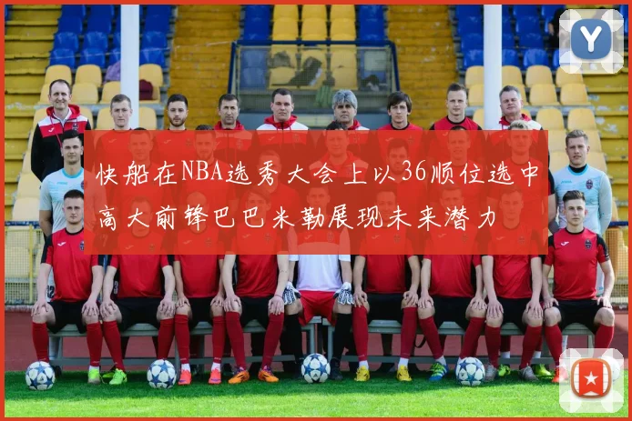 快船在NBA选秀大会上以36顺位选中高大前锋巴巴米勒展现未来潜力