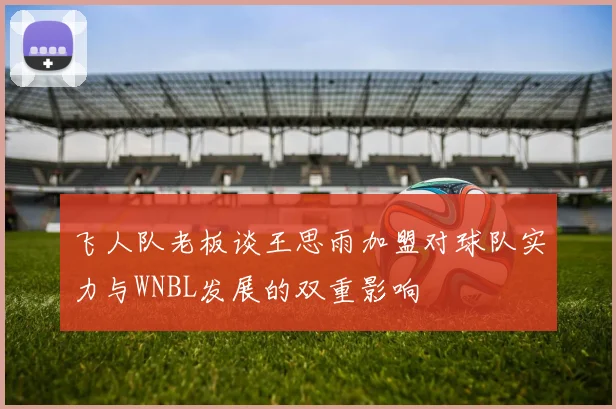 飞人队老板谈王思雨加盟对球队实力与WNBL发展的双重影响