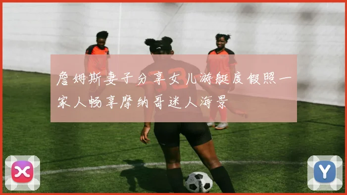 詹姆斯妻子分享女儿游艇度假照一家人畅享摩纳哥迷人海景