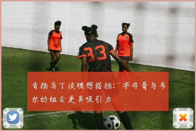 肯扬马丁谈理想搭档：字母哥与韦尔的组合更具吸引力