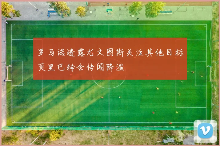 罗马诺透露尤文图斯关注其他目标莫里巴转会传闻降温