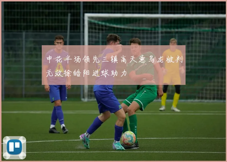 申花半场领先三镇高天意乌龙被判无效徐皓阳进球助力