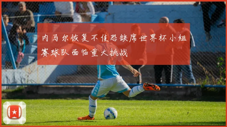 内马尔恢复不佳恐缺席世界杯小组赛球队面临重大挑战