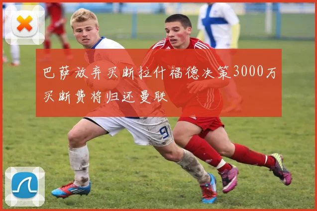 巴萨放弃买断拉什福德决策3000万买断费将归还曼联