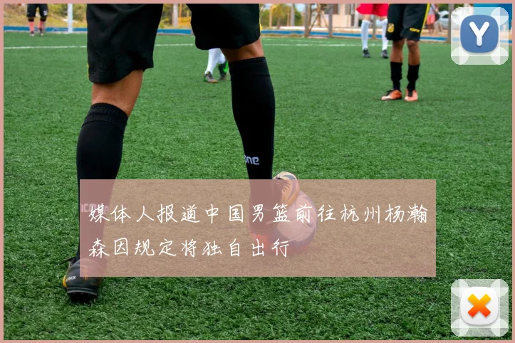 媒体人报道中国男篮前往杭州杨瀚森因规定将独自出行